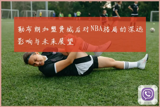 勒布朗加盟费城后对NBA格局的深远影响与未来展望