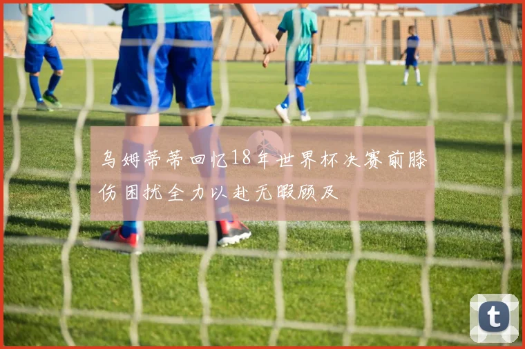 乌姆蒂蒂回忆18年世界杯决赛前膝伤困扰全力以赴无暇顾及