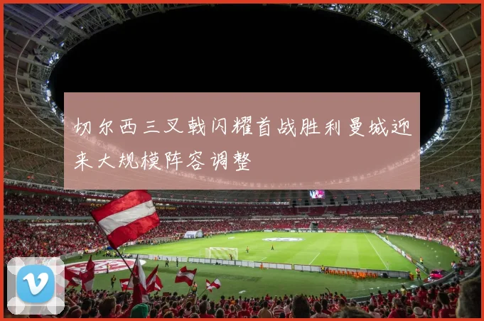 切尔西三叉戟闪耀首战胜利曼城迎来大规模阵容调整