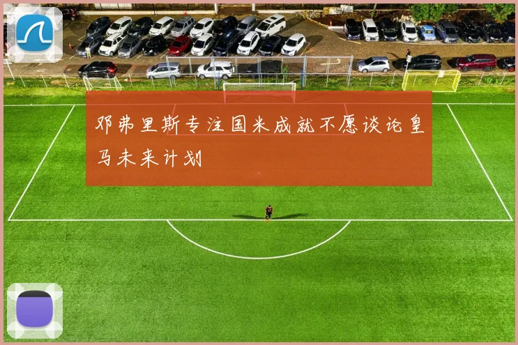 邓弗里斯专注国米成就不愿谈论皇马未来计划