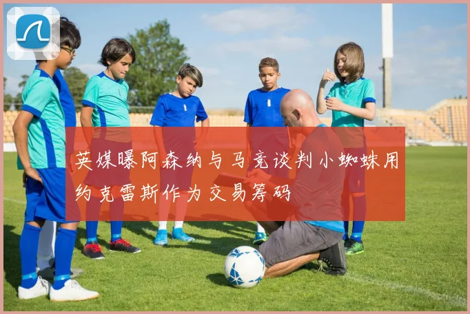 英媒曝阿森纳与马竞谈判小蜘蛛用约克雷斯作为交易筹码