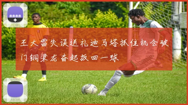 王大雷失误送礼迪马塔抓住机会破门铜梁龙奋起扳回一球