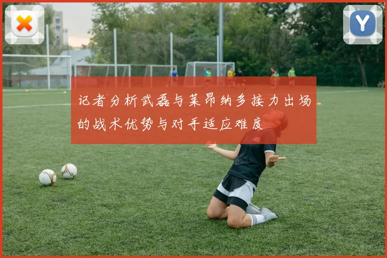记者分析武磊与莱昂纳多接力出场的战术优势与对手适应难度