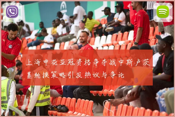 上海申花亚冠资格争夺战中斯卢茨基轮换策略引发热议与争论