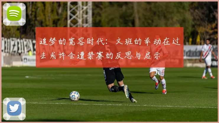 追梦的宽容时代：文班的举动在过去或许会遭禁赛的反思与启示