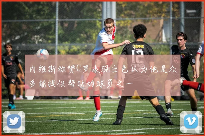 内维斯称赞C罗表现出色认为他是众多能提供帮助的球员之一