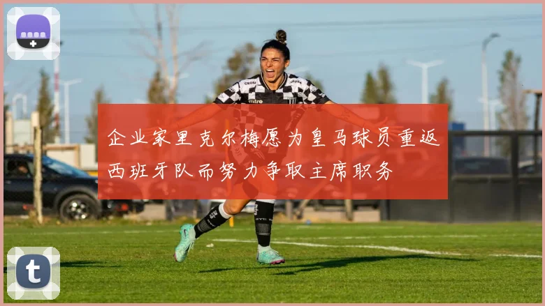 企业家里克尔梅愿为皇马球员重返西班牙队而努力争取主席职务