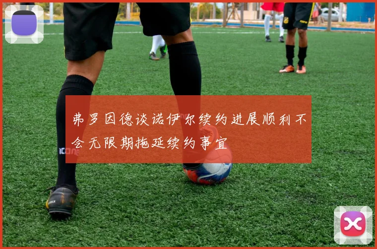 弗罗因德谈诺伊尔续约进展顺利不会无限期拖延续约事宜