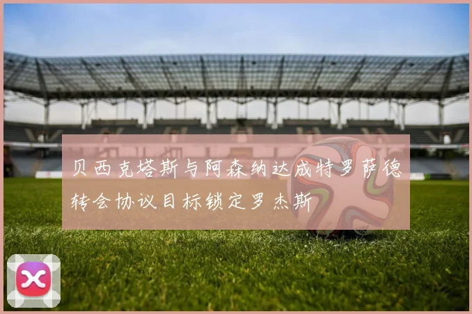 贝西克塔斯与阿森纳达成特罗萨德转会协议目标锁定罗杰斯