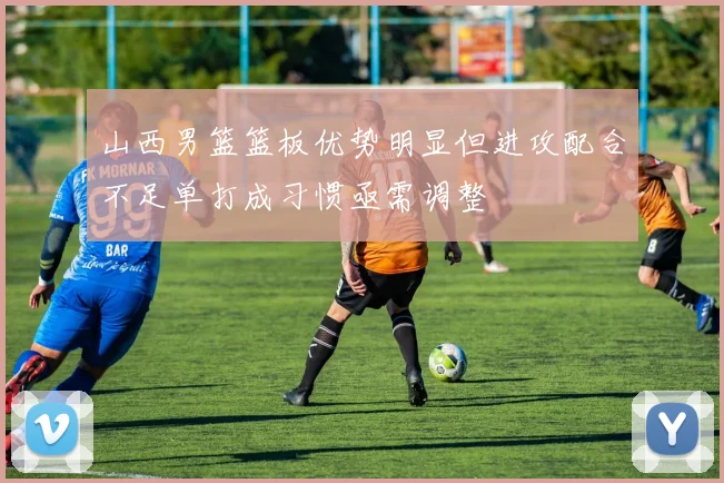 山西男篮篮板优势明显但进攻配合不足单打成习惯亟需调整