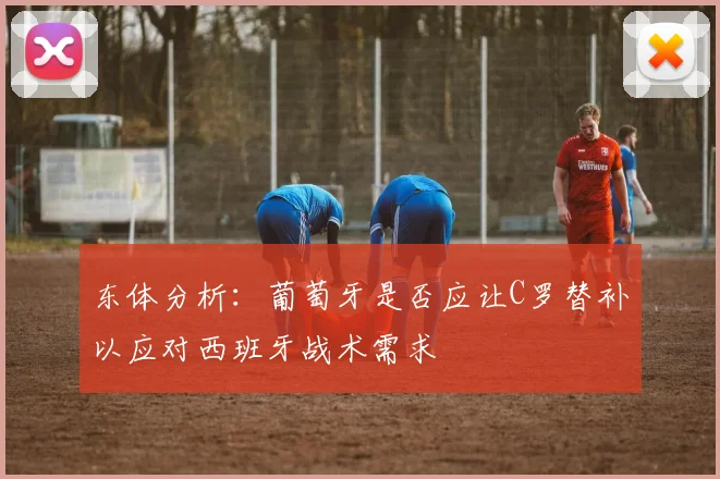 东体分析：葡萄牙是否应让C罗替补以应对西班牙战术需求