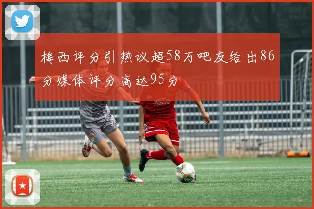 梅西评分引热议超58万吧友给出86分媒体评分高达95分
