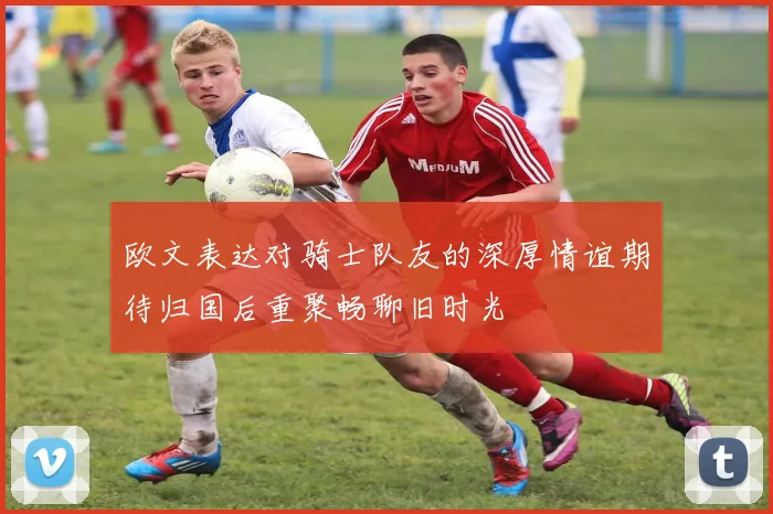 欧文表达对骑士队友的深厚情谊期待归国后重聚畅聊旧时光