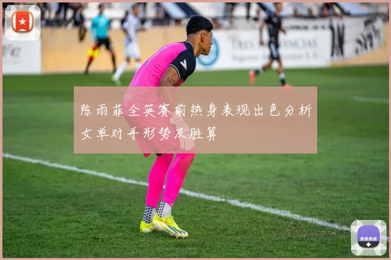 陈雨菲全英赛前热身表现出色分析女单对手形势及胜算