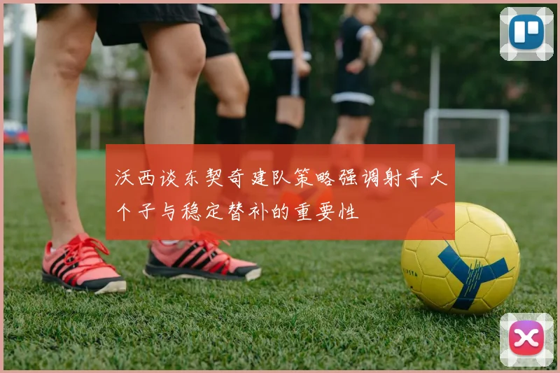 沃西谈东契奇建队策略强调射手大个子与稳定替补的重要性
