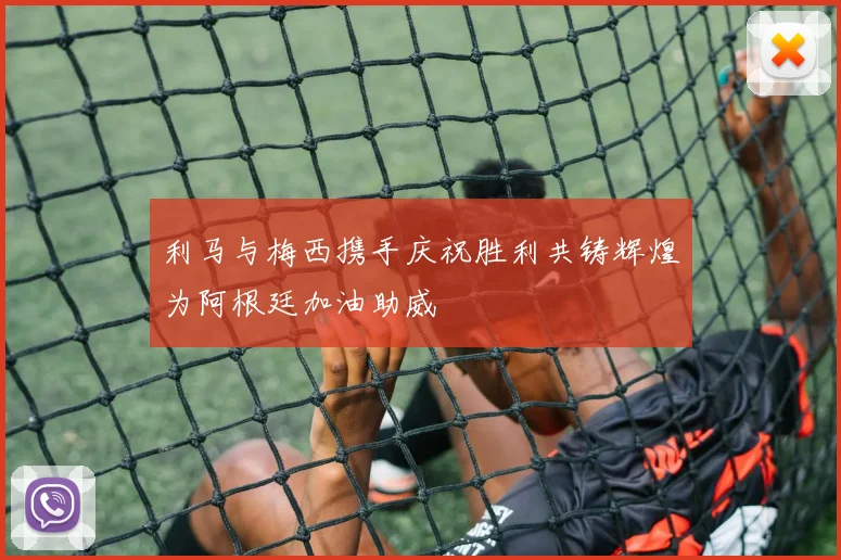 利马与梅西携手庆祝胜利共铸辉煌为阿根廷加油助威