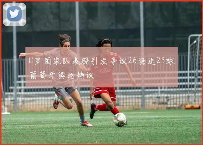 C罗国家队表现引发争议26场进25球葡萄牙舆论热议