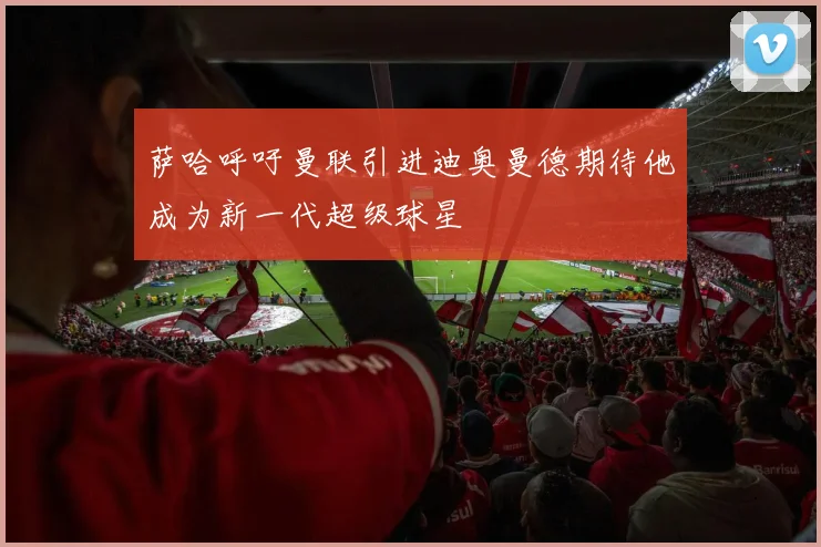 萨哈呼吁曼联引进迪奥曼德期待他成为新一代超级球星