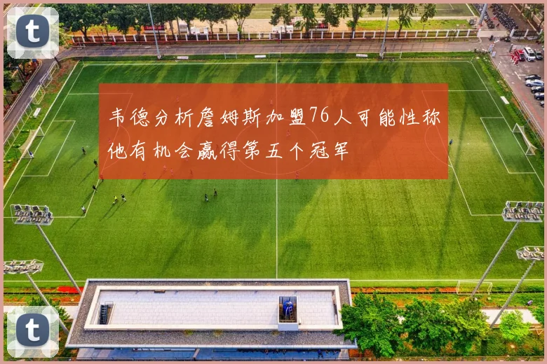韦德分析詹姆斯加盟76人可能性称他有机会赢得第五个冠军