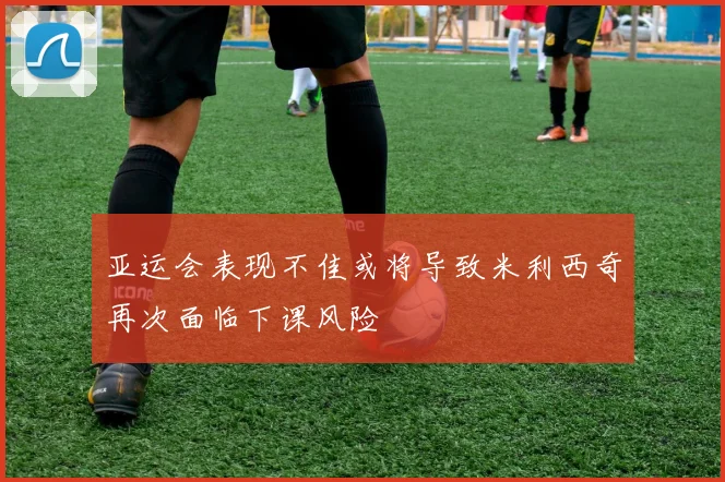 亚运会表现不佳或将导致米利西奇再次面临下课风险
