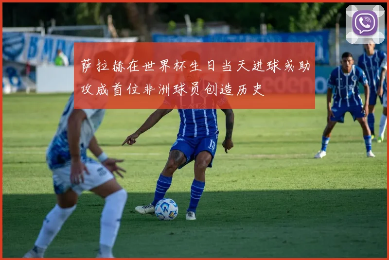 萨拉赫在世界杯生日当天进球或助攻成首位非洲球员创造历史