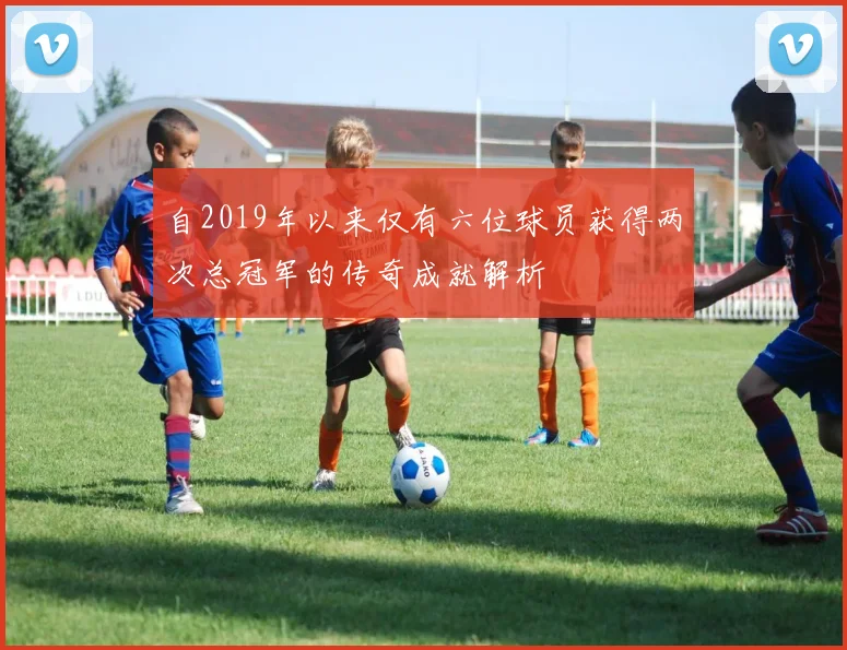 自2019年以来仅有六位球员获得两次总冠军的传奇成就解析
