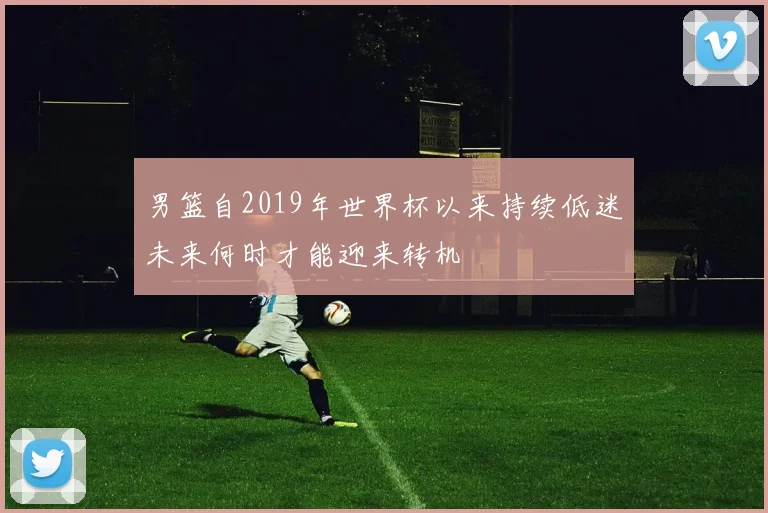 男篮自2019年世界杯以来持续低迷未来何时才能迎来转机