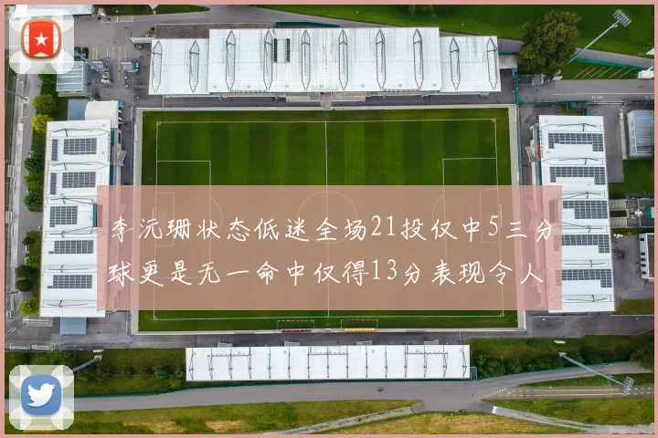 李沅珊状态低迷全场21投仅中5三分球更是无一命中仅得13分表现令人失望