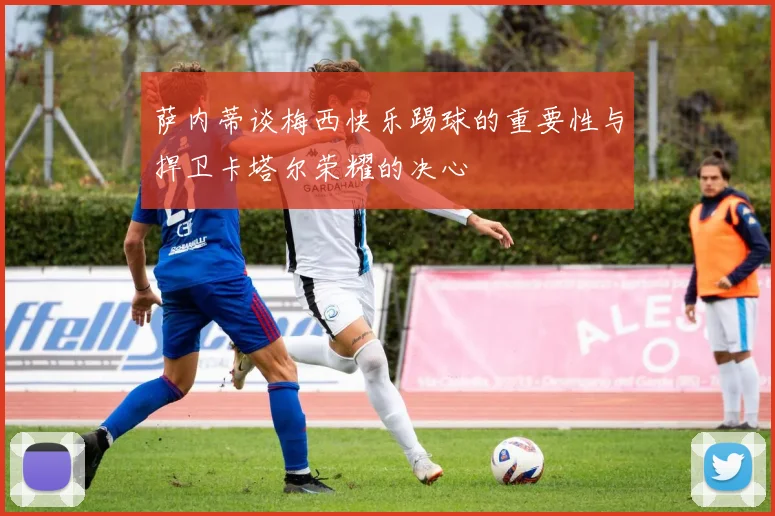 萨内蒂谈梅西快乐踢球的重要性与捍卫卡塔尔荣耀的决心
