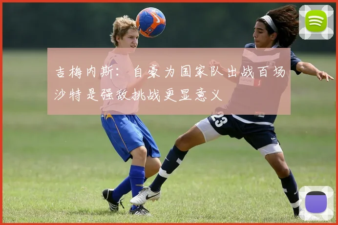 吉梅内斯：自豪为国家队出战百场沙特是强敌挑战更显意义