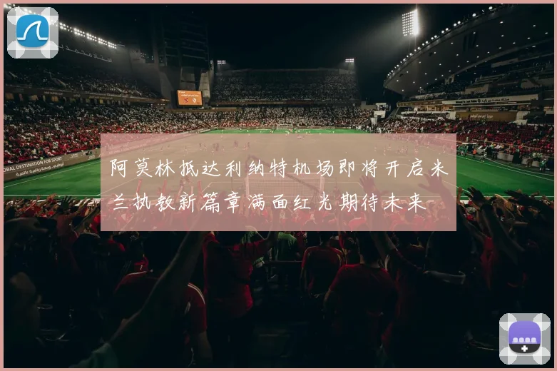 阿莫林抵达利纳特机场即将开启米兰执教新篇章满面红光期待未来