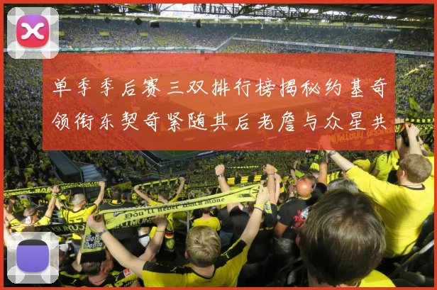 单季季后赛三双排行榜揭秘约基奇领衔东契奇紧随其后老詹与众星共争辉
